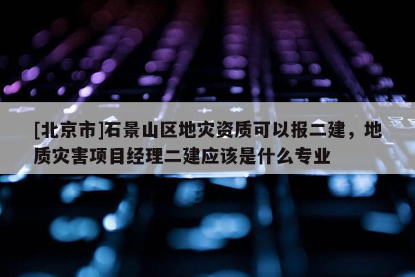 [北京市]石景山區(qū)地災(zāi)資質(zhì)可以報二建，地質(zhì)災(zāi)害項目經(jīng)理二建應(yīng)該是什么專業(yè)