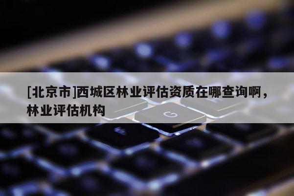 [北京市]西城區(qū)林業(yè)評估資質在哪查詢啊，林業(yè)評估機構