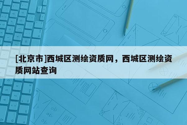[北京市]西城區(qū)測繪資質(zhì)網(wǎng)，西城區(qū)測繪資質(zhì)網(wǎng)站查詢