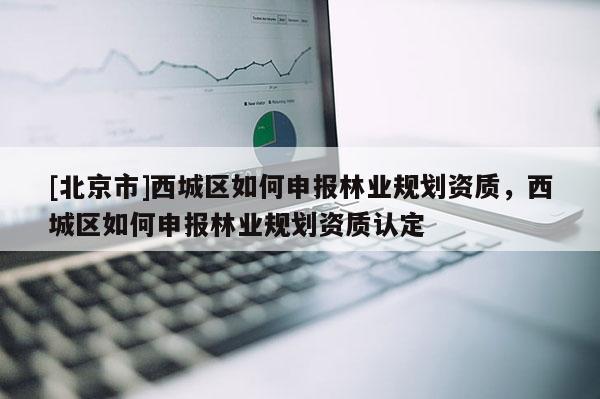 [北京市]西城區(qū)如何申報(bào)林業(yè)規(guī)劃資質(zhì)，西城區(qū)如何申報(bào)林業(yè)規(guī)劃資質(zhì)認(rèn)定