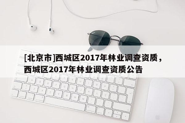 [北京市]西城區(qū)2017年林業(yè)調(diào)查資質(zhì)，西城區(qū)2017年林業(yè)調(diào)查資質(zhì)公告