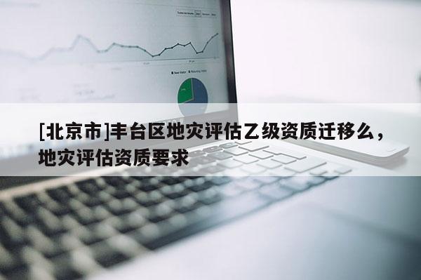 [北京市]豐臺區(qū)地災評估乙級資質遷移么，地災評估資質要求