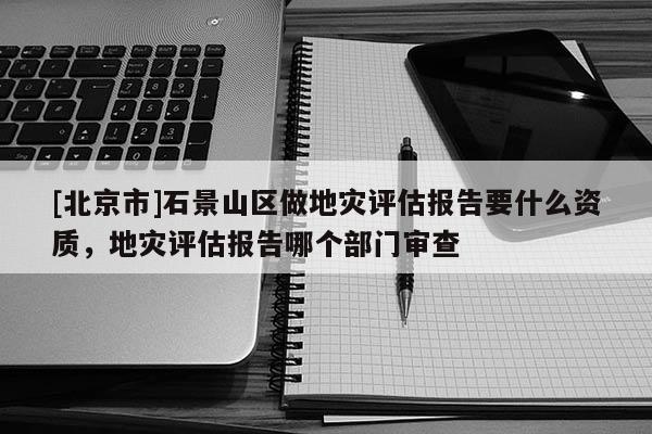 [北京市]石景山區(qū)做地災評估報告要什么資質，地災評估報告哪個部門審查