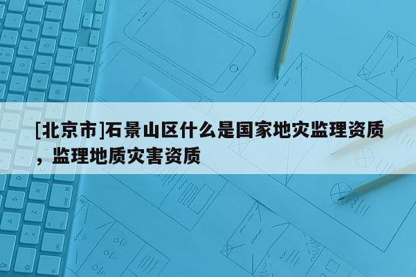 [北京市]石景山區(qū)什么是國家地災(zāi)監(jiān)理資質(zhì)，監(jiān)理地質(zhì)災(zāi)害資質(zhì)