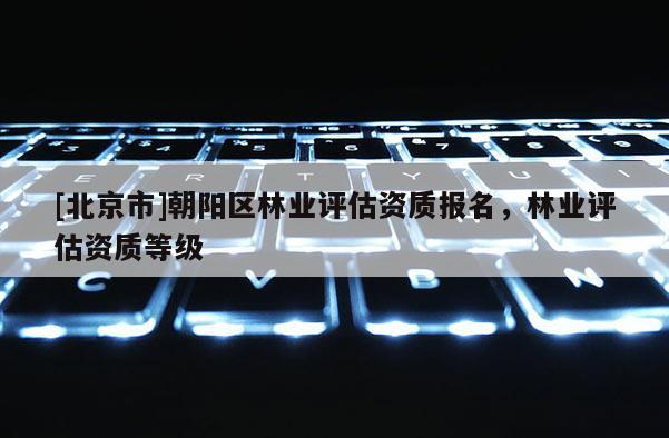[北京市]朝陽區(qū)林業(yè)評估資質(zhì)報名，林業(yè)評估資質(zhì)等級