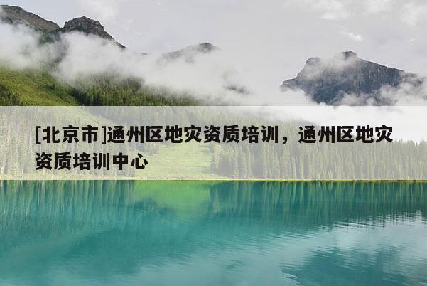[北京市]通州區(qū)地災(zāi)資質(zhì)培訓，通州區(qū)地災(zāi)資質(zhì)培訓中心