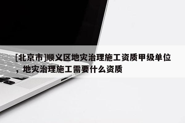 [北京市]順義區(qū)地災(zāi)治理施工資質(zhì)甲級(jí)單位，地災(zāi)治理施工需要什么資質(zhì)