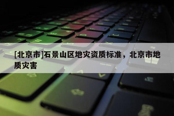 [北京市]石景山區(qū)地災(zāi)資質(zhì)標(biāo)準(zhǔn)，北京市地質(zhì)災(zāi)害