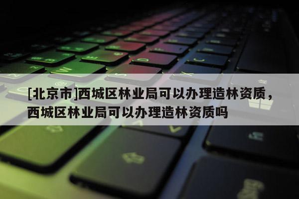 [北京市]西城區(qū)林業(yè)局可以辦理造林資質(zhì)，西城區(qū)林業(yè)局可以辦理造林資質(zhì)嗎