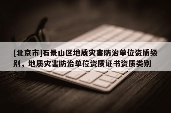 [北京市]石景山區(qū)地質(zhì)災害防治單位資質(zhì)級別，地質(zhì)災害防治單位資質(zhì)證書資質(zhì)類別