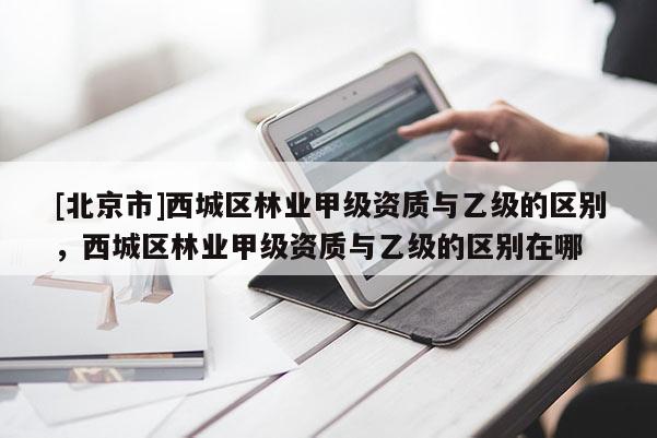 [北京市]西城區(qū)林業(yè)甲級資質(zhì)與乙級的區(qū)別，西城區(qū)林業(yè)甲級資質(zhì)與乙級的區(qū)別在哪