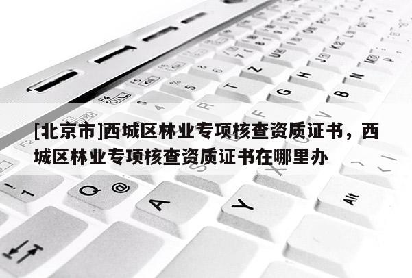 [北京市]西城區(qū)林業(yè)專(zhuān)項(xiàng)核查資質(zhì)證書(shū)，西城區(qū)林業(yè)專(zhuān)項(xiàng)核查資質(zhì)證書(shū)在哪里辦