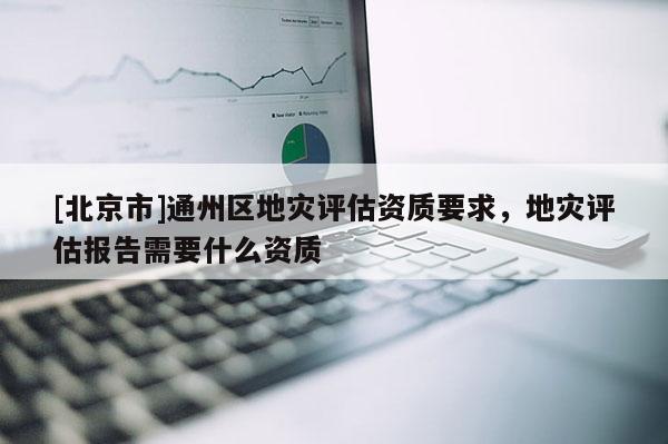 [北京市]通州區(qū)地災評估資質(zhì)要求，地災評估報告需要什么資質(zhì)