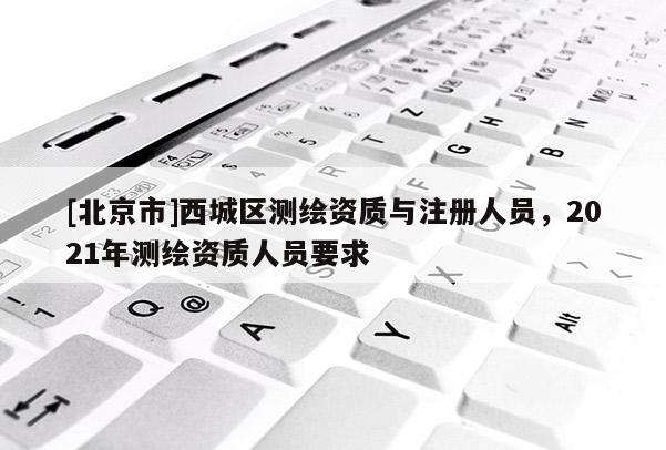[北京市]西城區(qū)測繪資質(zhì)與注冊人員，2021年測繪資質(zhì)人員要求