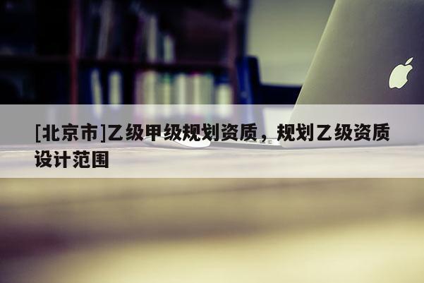 [北京市]乙級甲級規(guī)劃資質(zhì)，規(guī)劃乙級資質(zhì)設(shè)計范圍