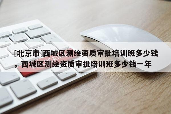 [北京市]西城區(qū)測繪資質(zhì)審批培訓(xùn)班多少錢，西城區(qū)測繪資質(zhì)審批培訓(xùn)班多少錢一年