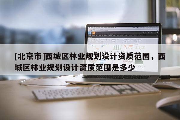 [北京市]西城區(qū)林業(yè)規(guī)劃設(shè)計(jì)資質(zhì)范圍，西城區(qū)林業(yè)規(guī)劃設(shè)計(jì)資質(zhì)范圍是多少