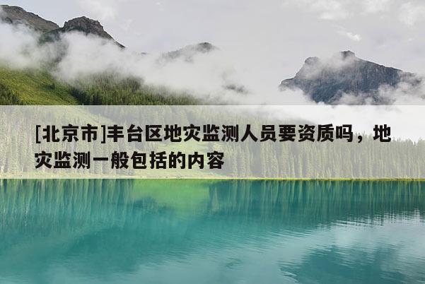 [北京市]豐臺(tái)區(qū)地災(zāi)監(jiān)測(cè)人員要資質(zhì)嗎，地災(zāi)監(jiān)測(cè)一般包括的內(nèi)容