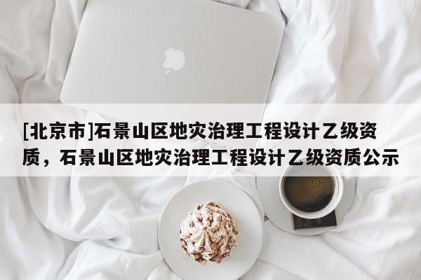 [北京市]石景山區(qū)地災(zāi)治理工程設(shè)計(jì)乙級(jí)資質(zhì)，石景山區(qū)地災(zāi)治理工程設(shè)計(jì)乙級(jí)資質(zhì)公示