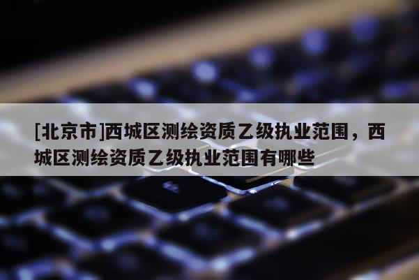 [北京市]西城區(qū)測繪資質(zhì)乙級執(zhí)業(yè)范圍，西城區(qū)測繪資質(zhì)乙級執(zhí)業(yè)范圍有哪些