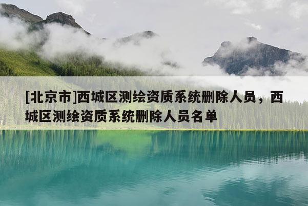 [北京市]西城區(qū)測繪資質(zhì)系統(tǒng)刪除人員，西城區(qū)測繪資質(zhì)系統(tǒng)刪除人員名單