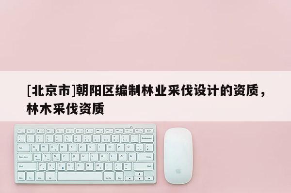 [北京市]朝陽(yáng)區(qū)編制林業(yè)采伐設(shè)計(jì)的資質(zhì)，林木采伐資質(zhì)