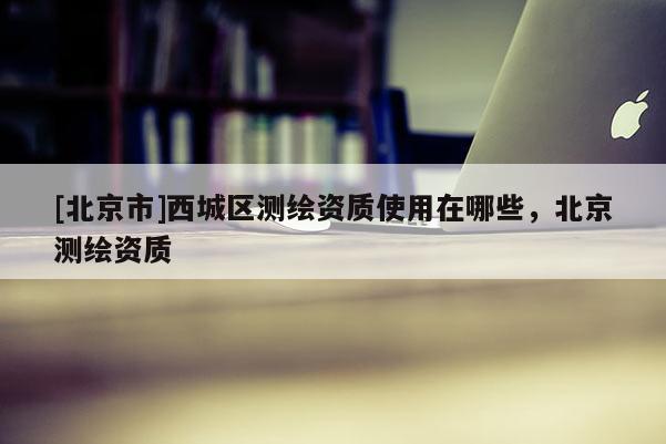 [北京市]西城區(qū)測繪資質(zhì)使用在哪些，北京測繪資質(zhì)