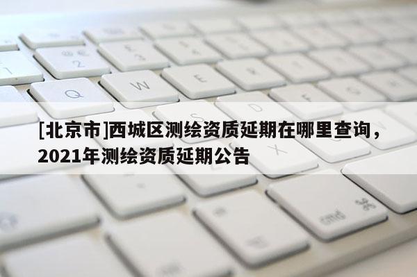 [北京市]西城區(qū)測(cè)繪資質(zhì)延期在哪里查詢，2021年測(cè)繪資質(zhì)延期公告