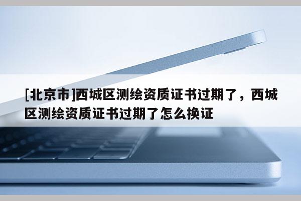 [北京市]西城區(qū)測繪資質(zhì)證書過期了，西城區(qū)測繪資質(zhì)證書過期了怎么換證