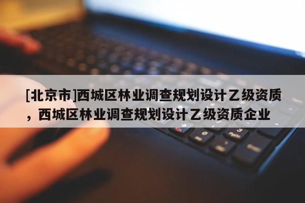 [北京市]西城區(qū)林業(yè)調(diào)查規(guī)劃設(shè)計乙級資質(zhì)，西城區(qū)林業(yè)調(diào)查規(guī)劃設(shè)計乙級資質(zhì)企業(yè)