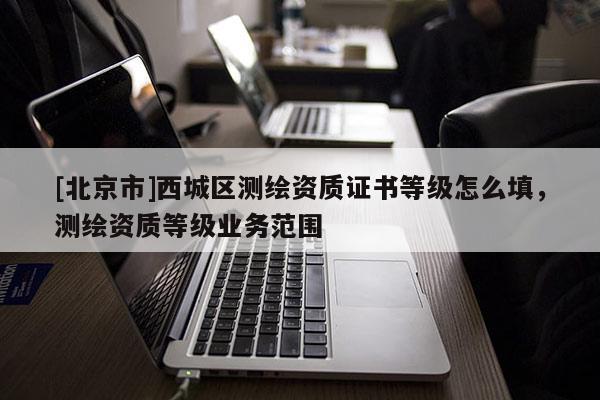 [北京市]西城區(qū)測(cè)繪資質(zhì)證書等級(jí)怎么填，測(cè)繪資質(zhì)等級(jí)業(yè)務(wù)范圍