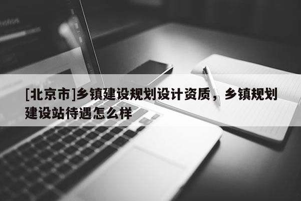[北京市]鄉(xiāng)鎮(zhèn)建設規(guī)劃設計資質(zhì)，鄉(xiāng)鎮(zhèn)規(guī)劃建設站待遇怎么樣
