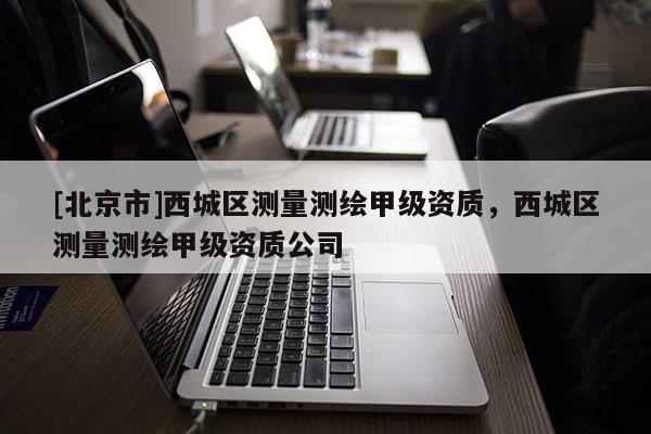 [北京市]西城區(qū)測量測繪甲級資質(zhì)，西城區(qū)測量測繪甲級資質(zhì)公司