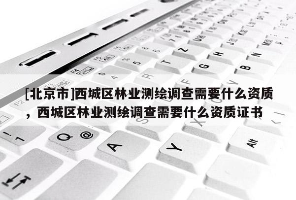 [北京市]西城區(qū)林業(yè)測(cè)繪調(diào)查需要什么資質(zhì)，西城區(qū)林業(yè)測(cè)繪調(diào)查需要什么資質(zhì)證書