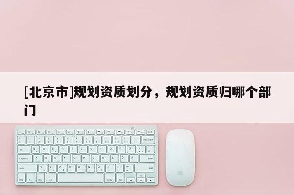 [北京市]規(guī)劃資質(zhì)劃分，規(guī)劃資質(zhì)歸哪個(gè)部門