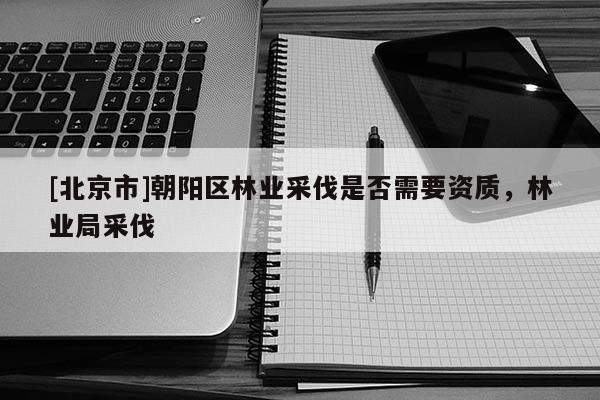 [北京市]朝陽(yáng)區(qū)林業(yè)采伐是否需要資質(zhì)，林業(yè)局采伐
