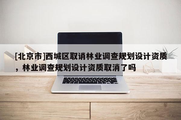 [北京市]西城區(qū)取誚林業(yè)調(diào)查規(guī)劃設(shè)計(jì)資質(zhì)，林業(yè)調(diào)查規(guī)劃設(shè)計(jì)資質(zhì)取消了嗎