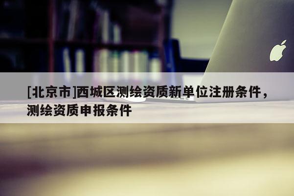 [北京市]西城區(qū)測(cè)繪資質(zhì)新單位注冊(cè)條件，測(cè)繪資質(zhì)申報(bào)條件
