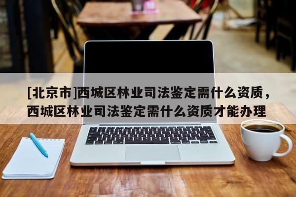 [北京市]西城區(qū)林業(yè)司法鑒定需什么資質(zhì)，西城區(qū)林業(yè)司法鑒定需什么資質(zhì)才能辦理