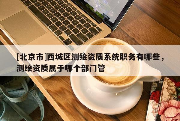 [北京市]西城區(qū)測繪資質(zhì)系統(tǒng)職務(wù)有哪些，測繪資質(zhì)屬于哪個部門管