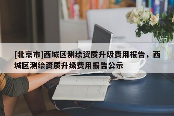 [北京市]西城區(qū)測繪資質(zhì)升級費用報告，西城區(qū)測繪資質(zhì)升級費用報告公示