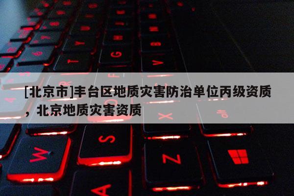 [北京市]豐臺區(qū)地質(zhì)災(zāi)害防治單位丙級資質(zhì)，北京地質(zhì)災(zāi)害資質(zhì)