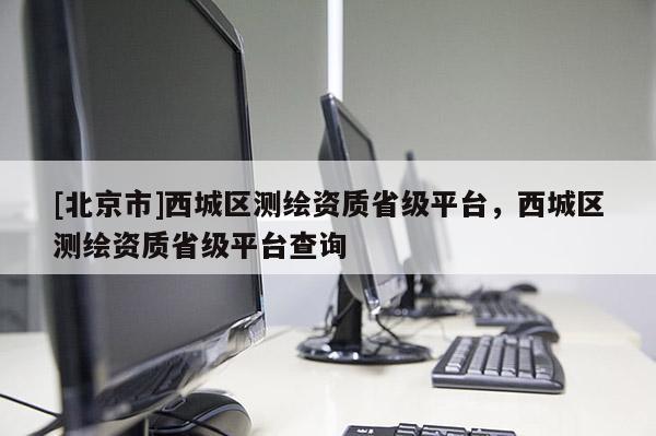 [北京市]西城區(qū)測(cè)繪資質(zhì)省級(jí)平臺(tái)，西城區(qū)測(cè)繪資質(zhì)省級(jí)平臺(tái)查詢