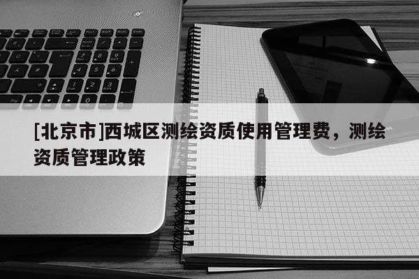 [北京市]西城區(qū)測(cè)繪資質(zhì)使用管理費(fèi)，測(cè)繪資質(zhì)管理政策
