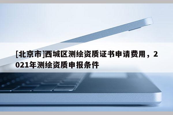 [北京市]西城區(qū)測(cè)繪資質(zhì)證書(shū)申請(qǐng)費(fèi)用，2021年測(cè)繪資質(zhì)申報(bào)條件