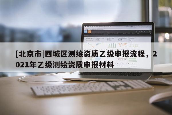 [北京市]西城區(qū)測(cè)繪資質(zhì)乙級(jí)申報(bào)流程，2021年乙級(jí)測(cè)繪資質(zhì)申報(bào)材料