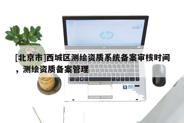 [北京市]西城區(qū)測繪資質(zhì)系統(tǒng)備案審核時間，測繪資質(zhì)備案管理