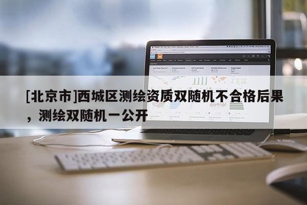 [北京市]西城區(qū)測繪資質(zhì)雙隨機(jī)不合格后果，測繪雙隨機(jī)一公開
