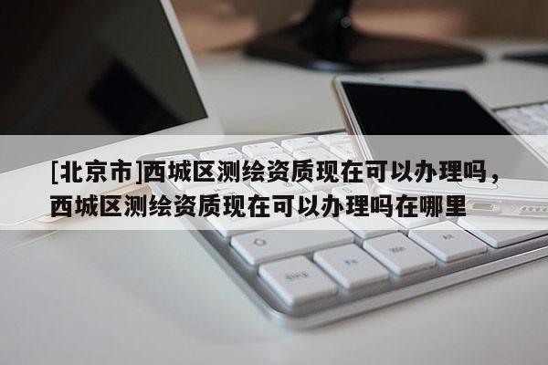 [北京市]西城區(qū)測繪資質(zhì)現(xiàn)在可以辦理嗎，西城區(qū)測繪資質(zhì)現(xiàn)在可以辦理嗎在哪里