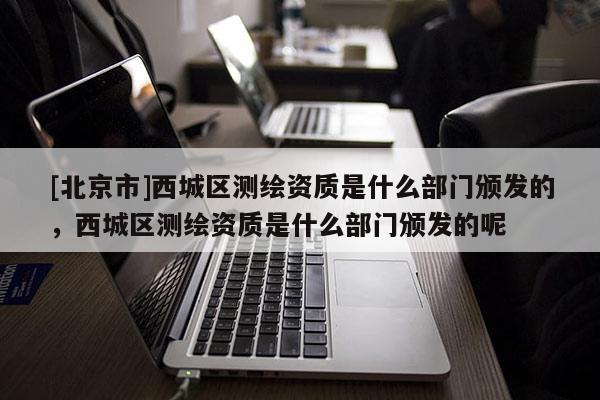 [北京市]西城區(qū)測(cè)繪資質(zhì)是什么部門頒發(fā)的，西城區(qū)測(cè)繪資質(zhì)是什么部門頒發(fā)的呢